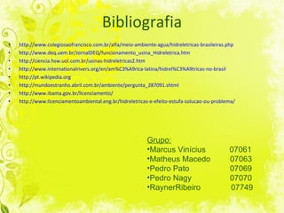 Bibliografia http://www.colegiosaofrancisco.com.br/alfa/meio-ambiente-agua/hidreletricas-brasileiras.php http://www.deq.uem.br/JornalDEQ/funcionamento_usina_Hidreletrica.htm http://ciencia.hsw.uol.com.br/usinas-hidreletricas2.htm http://www.internationalrivers.org/en/am%C3%A9rica-latina/hidrel%C3%A9tricas-no-brasil http://pt.wikipedia.org http://mundoestranho.abril.com.br/ambiente/pergunta_287091.shtml http://www.ibama.gov.br/licenciamento/ http://www.licenciamentoambiental.eng.br/hidreletricas-e-efeito-estufa-solucao-ou-problema/ Grupo: Marcus Vinícius  07061 Matheus Macedo  07063 Pedro Pato   07069 Pedro Nagy   07070 Rayner Ribeiro  07749  