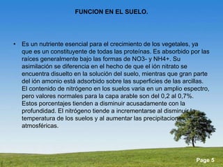 Powerpoint Templates 
Page 5 
FUNCION EN EL SUELO. 
• Es un nutriente esencial para el crecimiento de los vegetales, ya 
que es un constituyente de todas las proteínas. Es absorbido por las 
raíces generalmente bajo las formas de NO3- y NH4+. Su 
asimilación se diferencia en el hecho de que el ión nitrato se 
encuentra disuelto en la solución del suelo, mientras que gran parte 
del ión amonio está adsorbido sobre las superficies de las arcillas. 
El contenido de nitrógeno en los suelos varia en un amplio espectro, 
pero valores normales para la capa arable son del 0,2 al 0,7%. 
Estos porcentajes tienden a disminuir acusadamente con la 
profundidad. El nitrógeno tiende a incrementarse al disminuir la 
temperatura de los suelos y al aumentar las precipitaciones 
atmosféricas. 
 