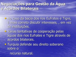 Negociações para Gestão da Água
e Acordos Bilaterais

 • No caso da bacia dos rios Eufrates e Tigre,
   é mais correto discutir interesses, , em vez
   de instituições.
 • Várias tentativas de cooperação pelas
   águas dos rios Eufrates e Tigre através de
   acordos bilaterais.
 • Turquia defende seu direito soberano
   sobre o
     recurso natural.
 