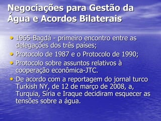 Negociações para Gestão da
Água e Acordos Bilaterais

• 1965-Bagdá - primeiro encontro entre as
  delegações dos três países;
• Protocolo de 1987 e o Protocolo de 1990;
• Protocolo sobre assuntos relativos à
  cooperação econômica-JTC.
• De acordo com a reportagem do jornal turco
  Turkish NY, de 12 de março de 2008, a,
  Turquia, Síria e Iraque decidiram esquecer as
  tensões sobre a água.
 