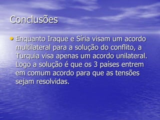 Conclusões
• Enquanto Iraque e Síria visam um acordo
 multilateral para a solução do conflito, a
 Turquia visa apenas um acordo unilateral.
 Logo a solução é que os 3 países entrem
 em comum acordo para que as tensões
 sejam resolvidas.
 
