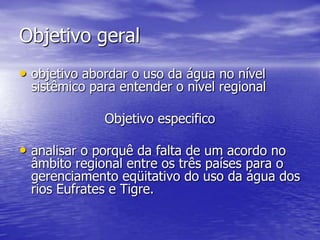 Objetivo geral
• objetivo abordar o uso da água no nível
 sistêmico para entender o nível regional

              Objetivo especifico

• analisar o porquê da falta de um acordo no
 âmbito regional entre os três países para o
 gerenciamento eqüitativo do uso da água dos
 rios Eufrates e Tigre.
 