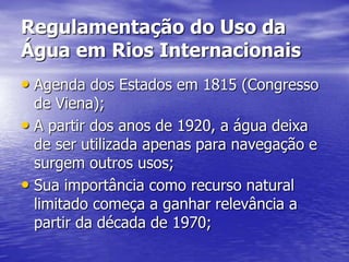 Regulamentação do Uso da
Água em Rios Internacionais
• Agenda dos Estados em 1815 (Congresso
  de Viena);
• A partir dos anos de 1920, a água deixa
  de ser utilizada apenas para navegação e
  surgem outros usos;
• Sua importância como recurso natural
  limitado começa a ganhar relevância a
  partir da década de 1970;
 