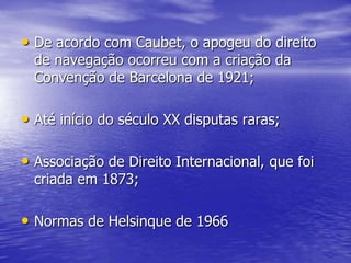 • De acordo com Caubet, o apogeu do direito
  de navegação ocorreu com a criação da
  Convenção de Barcelona de 1921;

• Até início do século XX disputas raras;

• Associação de Direito Internacional, que foi
  criada em 1873;

• Normas de Helsinque de 1966
 
