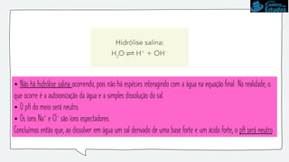 • Não há hidrólise salina ocorrendo, pois não há espécies interagindo com a água na equação final. Na realidade, o
que ocorre é a autoionização da água e a simples dissolução do sal.
• O pH do meio será neutro.
• Os íons Na+ e Cl- são íons espectadores.
Concluímos então que, ao dissolver em água um sal derivado de uma base forte e um ácido forte, o pH será neutro.
 