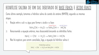 Hidrólise salina de um sal derivado de base fraca e ácido fraco
Como último exemplo, tomemos a hidrólise salina do cianeto de amônio (NH4CN), seguindo as mesmas
etapas:
1) Reação entre o sal e a água para formar o ácido e a base:
2) Reescrevendo a equação anterior, mas dissociando/ionizando os eletrólitos fortes:
3) Não há espécies para serem canceladas, logo, a equação da hidrólise salina é:
 