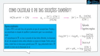 Como calcular o pH das soluções-tampão??
Cálculo do pH
Aplicando
logaritmo negativo
Algumas considerações:
• Como o HCN é um ácido fraco, ele apresenta um grau de ionização baixo. Portanto, a
sua concentração na situação de equilíbrio é praticamente igual à sua concentração
inicial.
• A concentração de CN- no meio é provinda de duas fontes diferentes: da dissociação
do sal e da ionização do ácido, ambos utilizados no preparo do tampão. Porém, como já
vimos, o ácido fraco se ioniza pouco, gerando pouco CN-. Logo, praticamente todo o CN-
presente no meio veio da dissociação do sal.
 