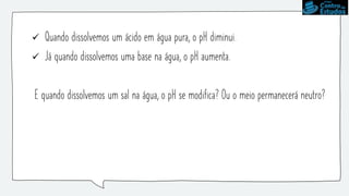  Quando dissolvemos um ácido em água pura, o pH diminui.
 Já quando dissolvemos uma base na água, o pH aumenta.
E quando dissolvemos um sal na água, o pH se modifica? Ou o meio permanecerá neutro?
 