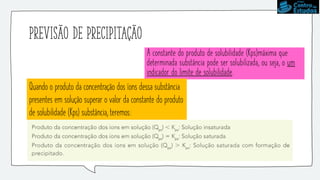 Previsão de precipitação
A constante do produto de solubilidade (Kps)máxima que
determinada substância pode ser solubilizada, ou seja, o um
indicador do limite de solubilidade.
Quando o produto da concentração dos íons dessa substância
presentes em solução superar o valor da constante do produto
de solubilidade (Kps) substância, teremos:
 