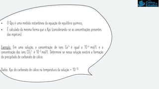 • O Qps é uma medida instantânea da equação de equilíbrio químico;
• É calculada da mesma forma que o Kps (considerando-se as concentrações presentes
das espécies).
Exemplo: Em uma solução, a concentração de íons Ca2+ é igual a 10-6 mol/L e a
concentração dos íons CO3
2- é 10-2 mol/L. Determine se nessa solução existirá a formação
do precipitado de carbonato de cálcio.
Dados: Kps do carbonato de cálcio na temperatura da solução = 10-10
 