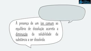 A presença de um íon comum ao
equilíbrio de dissolução acarreta a
diminuição da solubilidade da
substância a ser dissolvida.
 