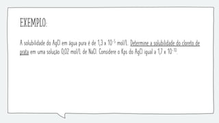 Exemplo:
A solubilidade do AgCl em água pura é de 1,3 x 10-5 mol/L. Determine a solubilidade do cloreto de
prata em uma solução 0,02 mol/L de NaCl. Considere o Kps do AgCl igual a 1,7 x 10-10.
 