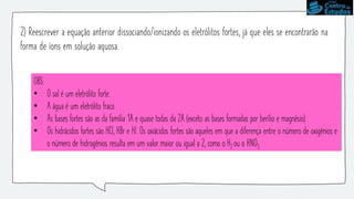 2) Reescrever a equação anterior dissociando/ionizando os eletrólitos fortes, já que eles se encontrarão na
forma de íons em solução aquosa.
OBS:
• O sal é um eletrólito forte.
• A água é um eletrólito fraco.
• As bases fortes são as da família 1A e quase todas da 2A (exceto as bases formadas por berílio e magnésio).
• Os hidrácidos fortes são HCl, HBr e HI. Os oxiácidos fortes são aqueles em que a diferença entre o número de oxigênios e
o número de hidrogênios resulta em um valor maior ou igual a 2, como o H2 ou o HNO3
 