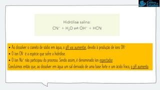 • Ao dissolver o cianeto de sódio em água, o pH vai aumentar, devido à produção de íons OH-
• O íon CN- é a espécie que sofre a hidrólise.
• O íon Na+ não participou do processo. Sendo assim, é denominado íon espectador.
Concluímos então que, ao dissolver em água um sal derivado de uma base forte e um ácido fraco, o pH aumenta.
 