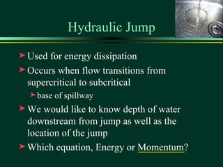 Hydraulic Jump
® Used for energy dissipation
® Occurs when flow transitions from
  supercritical to subcritical
  ® base   of spillway
® We  would like to know depth of water
  downstream from jump as well as the
  location of the jump
® Which equation, Energy or Momentum?
 