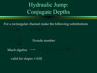 Hydraulic Jump:
                Conjugate Depths
For a rectangular channel make the following substitutions
   A = By         Q = By1V1


         V1
   Fr1 =            Froude number
         gy1
  Much algebra         y2 =
                              y1
                                   (− 1 +   1 + 8 Fr12   )
                              2
    valid for slopes < 0.02
 