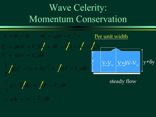 Wave Celerity:
                Momentum Conservation
Fr = M 2 − M 1        M 1 = − ρ (V − Vw ) y
                                        2
                                                     Per unit width
Fr = ρy ( V − Vw ) [ ( V + δV − Vw ) − ( V − Vw ) ]
Fr = ρy ( V − Vw ) δV
                                                 y      V-Vw V+δV-Vw y+δy
 1
        [                  ]
      ρg y 2 − ( y + δy ) 2 = ρy ( V − Vw ) δV
 2
 1                                                         steady flow
      g [ − 2 yδy ] = y ( V − Vw ) δV
  2
 − gδy = ( V − Vw ) δV
 