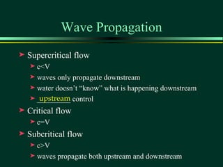 Wave Propagation
®   Supercritical flow
    ® c<V
    ® waves only propagate downstream
    ® water doesn’t “know” what is happening downstream

       upstream
    ® _________ control

®   Critical flow
    ®   c=V
®   Subcritical flow
    ® c>V
    ® waves propagate both upstream and downstream
 