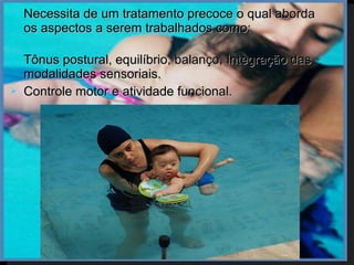    Necessita de um tratamento precoce o qual aborda
    os aspectos a serem trabalhados como:

   Tônus postural, equilíbrio, balanço, Integração das
    modalidades sensoriais.
   Controle motor e atividade funcional.
 