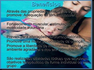 Benefícios
   Através das propriedades físicas da água
    promove: Adequação do tônus muscular.

   Fortalecimento muscular, estimulação da
    motricidade voluntária .

   Preveni para alterações cardiorrespiratórias.
   Promove uma maior sociabilidade da criança.
   Promove a liberdade de movimentos, sendo um
    ambiente agradável e rico em estímulos.

   São realizadas atividades lúdicas que envolvem
    objetivos terapêuticos de forma individual ou em
    grupo .
 