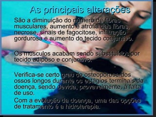 As principais alterações
   São a diminuição do número de fibras
    musculares, aumento e atrofia das fibras,
    necrose, sinais de fagocitose, infiltração
    gordurosa e aumento do tecido conjuntivo.

   Os músculos acabam sendo substituídos por
    tecido adiposo e conjuntivo.

   Verifica-se certo grau de osteoporose dos
    ossos longos durante os estágios terminais da
    doença, sendo devida, provavelmente, à falta
    de uso.
   Com a evolução da doença, uma das opções
    de tratamento é a hidroterapia.
 