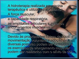    A hidroterapia realizada em piscina
    terapêutica é utilizada para manter:
   A força muscular,
   a capacidade respiratória,
   as amplitudes articulares e evitar os
    encurtamentos musculares.

   Devido às propriedades físicas da água, a
    movimentação voluntária e adoção de
    diversas posturas podem ser facilitadas e
    os exercícios de alongamento muscular
    podem ser realizados com o alívio da dor.
 