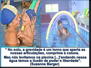 ‘’ No solo, a gravidade é um torno que aperta as
     nossas articulações, comprime a coluna.
Mas nós levitamos na piscina [...]’andando nessa
    água temos a ilusão de poder e liberdade’’.
                 (Suzanne Berger)
 