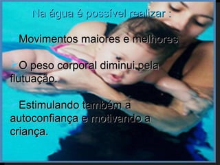 Na água é possível realizar :

Movimentos maiores e melhores

O peso corporal diminui pela
flutuação.

Estimulando também a
autoconfiança e motivando a
criança.
 