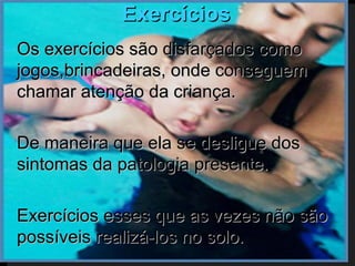 Exercícios
   Os exercícios são disfarçados como
    jogos,brincadeiras, onde conseguem
    chamar atenção da criança.

   De maneira que ela se desligue dos
    sintomas da patologia presente.

   Exercícios esses que as vezes não são
    possíveis realizá-los no solo.
 