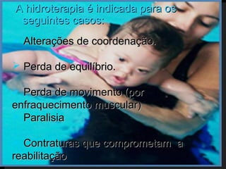 A hidroterapia é indicada para os
 seguintes casos:
 Alterações de coordenação.

 Perda de equilíbrio.

 Perda de movimento (por
enfraquecimento muscular)
 Paralisia

 Contraturas que comprometam a
reabilitação
 