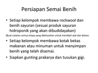Persiapan Semai Benih
• Setiap kelompok membawa rockwool dan
benih sayuran (sesuai produk sayuran
hidroponik yang akan dibudidayakan)
(Buat catatan semua biaya yang dikeluarkan untuk membeli alat dan bahan.
• Setiap kelompok membawa kotak bekas
makanan atau minuman untuk menyimpan
benih yang telah disemai.
• Siapkan gunting prakarya dan tusukan gigi.
 