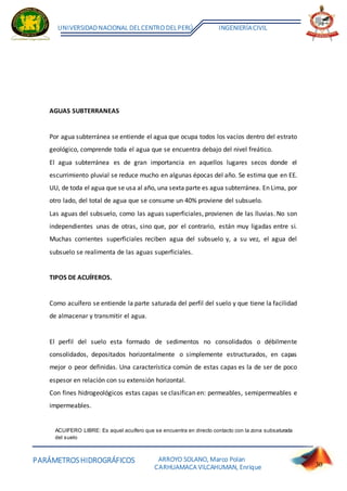 PARÁMETROSHIDROGRÁFICOS
UNIVERSIDADNACIONAL DELCENTRO DELPERÚ INGENIERÍACIVIL
ARROYO SOLANO, Marco Polan
CARHUAMACA VILCAHUMAN, Enrique 30
AGUAS SUBTERRANEAS
Por agua subterránea se entiende el agua que ocupa todos los vacíos dentro del estrato
geológico, comprende toda el agua que se encuentra debajo del nivel freático.
El agua subterránea es de gran importancia en aquellos lugares secos donde el
escurrimiento pluvial se reduce mucho en algunas épocas del año. Se estima que en EE.
UU, de toda el agua que se usa al año, una sexta parte es agua subterránea. En Lima, por
otro lado, del total de agua que se consume un 40% proviene del subsuelo.
Las aguas del subsuelo, como las aguas superficiales, provienen de las lluvias. No son
independientes unas de otras, sino que, por el contrario, están muy ligadas entre si.
Muchas corrientes superficiales reciben agua del subsuelo y, a su vez, el agua del
subsuelo se realimenta de las aguas superficiales.
TIPOS DE ACUÍFEROS.
Como acuífero se entiende la parte saturada del perfil del suelo y que tiene la facilidad
de almacenar y transmitir el agua.
El perfil del suelo esta formado de sedimentos no consolidados o débilmente
consolidados, depositados horizontalmente o simplemente estructurados, en capas
mejor o peor definidas. Una característica común de estas capas es la de ser de poco
espesor en relación con su extensión horizontal.
Con fines hidrogeológicos estas capas se clasifican en: permeables, semipermeables e
impermeables.
ACUIFERO LIBRE: Es aquel acuífero que se encuentra en directo contacto con la zona subsaturada
del suelo
 