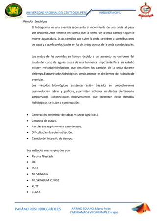 PARÁMETROSHIDROGRÁFICOS
UNIVERSIDADNACIONAL DELCENTRO DELPERÚ INGENIERÍACIVIL
ARROYO SOLANO, Marco Polan
CARHUAMACA VILCAHUMAN, Enrique 43
Métodos Empíricos
El hidrograma de una avenida representa al movimiento de una onda al pasar
por unpunto.Debe tenerse en cuenta que la forma de la onda cambia según se
mueve aguasabajo. Estos cambios que sufre la onda se deben a contribuciones
de agua y a que lasvelocidades en los distintos puntos de la onda son desiguales.
Las ondas de las avenidas se forman debido a un aumento no uniforme del
caudaldel curso de aguaa causa de una tormenta importante.Para su estudio
existen métodoshidrológicos que describen los cambios de la onda durante
eltiempo.Estosmétodoshidrológicos precisamente están dentro del tránsito de
avenidas.
Los métodos hidrológicos existentes están basados en procedimientos
queinvolucran tablas y gráficas, y permiten obtener resultados ciertamente
aproximados .Losprincipales inconvenientes que presentan estos métodos
hidrológicos se listan a continuación:
 Generación preliminar de tablas y curvas (gráficas).
 Consulta de curvas.
 Resultados regularmente aproximados.
 Dificultad en la automatización.
 Cambio del intervalo de tiempo.
Los métodos mas empleados son:
 Piscina Nivelada
 SIC
 PULS
 MUSKINGUN
 MUSKINGUM CUNGE
 KUTT
 CLARK
 
