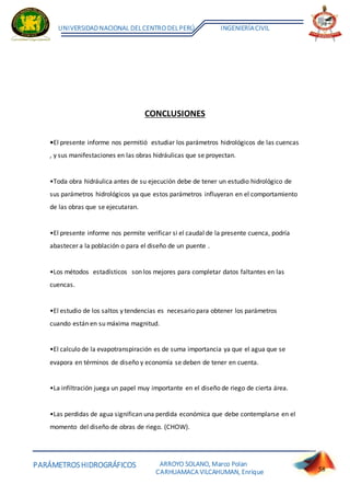 PARÁMETROSHIDROGRÁFICOS
UNIVERSIDADNACIONAL DELCENTRO DELPERÚ INGENIERÍACIVIL
ARROYO SOLANO, Marco Polan
CARHUAMACA VILCAHUMAN, Enrique 58
CONCLUSIONES
•El presente informe nos permitió estudiar los parámetros hidrológicos de las cuencas
, y sus manifestaciones en las obras hidráulicas que se proyectan.
•Toda obra hidráulica antes de su ejecución debe de tener un estudio hidrológico de
sus parámetros hidrológicos ya que estos parámetros influyeran en el comportamiento
de las obras que se ejecutaran.
•El presente informe nos permite verificar si el caudal de la presente cuenca, podría
abastecer a la población o para el diseño de un puente .
•Los métodos estadísticos son los mejores para completar datos faltantes en las
cuencas.
•El estudio de los saltos y tendencias es necesario para obtener los parámetros
cuando están en su máxima magnitud.
•El calculo de la evapotranspiración es de suma importancia ya que el agua que se
evapora en términos de diseño y economía se deben de tener en cuenta.
•La infiltración juega un papel muy importante en el diseño de riego de cierta área.
•Las perdidas de agua significan una perdida económica que debe contemplarse en el
momento del diseño de obras de riego. (CHOW).
 
