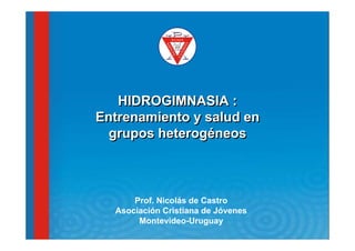 HIDROGIMNASIA :
Entrenamiento y salud en
  grupos heterogéneos



      Prof. Nicolás de Castro
  Asociación Cristiana de Jóvenes
       Montevideo-Uruguay
 