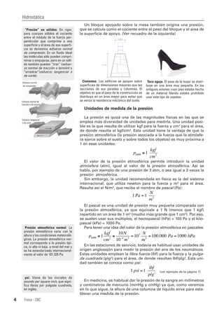 Un bloque apoyado sobre la mesa también origina una presión,
que se calcula como el cociente entre el peso del bloque y el área de
la superficie de apoyo. (Ver recuadro de la izquierda)
Unidades de medida de la presión
La presión es quizá una de las magnitudes físicas en las que se
emplea más diversidad de unidades para medirla. Una unidad posi-
ble es la que resulta de utilizar kgf para la fuerza y cm² para el área,
de donde resulta el kgf/cm². Esta unidad tiene la ventaja de que la
presión atmosférica (la presión asociada a la fuerza que la atmósfe-
ra ejerce sobre el suelo y sobre todos los objetos) es muy próxima a
1 en esas unidades:
El valor de la presión atmosférica permite introducir la unidad
atmósfera (atm), igual al valor de la presión atmosférica. Así se
habla, por ejemplo de una presión de 3 atm, o sea igual a 3 veces la
presión atmosférica.
Sin embargo, la unidad recomendada en física es la del sistema
internacional, que utiliza newton para la fuerza y m² para el área.
Resulta así el N/m², que recibe el nombre de pascal (Pa):
El pascal es una unidad de presión muy pequeña comparada con
la presión atmosférica, ya que equivale a 1 N (menos que 1 kgf)
repartido en un área de 1 m² (mucho más grande que 1 cm²). Por eso,
se suelen usar sus múltiplos, el hectopascal (hPa) = 100 Pa y el kilo-
pascal (kPa) = 1000 Pa.
Para tener una idea del valor de la presión atmosférica en pascales:
En las estaciones de servicio, todavía es habitual usar unidades de
origen anglosajón para medir la presión del aire de los neumáticos.
Estas unidades emplean la libra fuerza (lbf) para la fuerza y la pulga-
da cuadrada (plg²) para el área, de donde resultan lbf/plg². Esta uni-
dad también se conoce como psi:
(ver ejemplo de la página 7)
En medicina, es habitual dar la presión de la sangre en milímetros
y centímetros de mercurio (mmHg y cmHg) ya que, como veremos
en lo que sigue, la altura de una columna de líquido sirve para esta-
blecer una medida de la presión.
Hidrostática
Física - CBC4
“Presión” en sólidos. En rigor,
para cuerpos sólidos el cociente
entre el módulo de la fuerza per-
pendicular que comprime a una
superficie y el área de esa superfi-
cie se denomina esfuerzo normal
de compresión. En un fluido ideal
las moléculas sólo pueden compri-
mirse o empujarse, pero en un sóli-
do también pueden “tirar” (esfuer-
zo normal de tracción o tensión) y
“arrastrar”(esfuerzo tangencial o
de corte).
Cimientos. Los edificios se apoyan sobre
superficies de dimensiones mayores que las
secciones de sus paredes y columnas. El
objetivo es que el peso de la construcción se
distribuya en un área mayor para evitar que
se venza la resistencia mecánica del suelo.
Taco aguja. El peso de la mujer se distri-
buye en una área muy pequeña. En los
antiguos aviones cuyo piso estaba hecho
de un material blando estaba prohibido
usar este tipo de zapatos.
p
kgf
cm
atm ≅1 2
1 1 2
Pa
N
m
=
p
kgf
cm
N
m
N
m
Pa hatm ≅ ≅ = = =−
1
10
10
10 100 000 10002 4 2
5
2
. PPa
1 1 2
psi
lbf
plg
=
Presión atmosférica normal. La
presión atmosférica varía con la
altura y las condiciones meteoroló-
gicas. La presión atmosférica nor-
mal corresponde a la presión típi-
ca, ni alta ni baja, a nivel del mar y
se ha estandarizado internacional-
mente al valor de 101.325 Pa.
psi. Viene de las iniciales de
pounds per square inch, que signi-
fica libras por pulgada cuadrada,
en inglés.
 