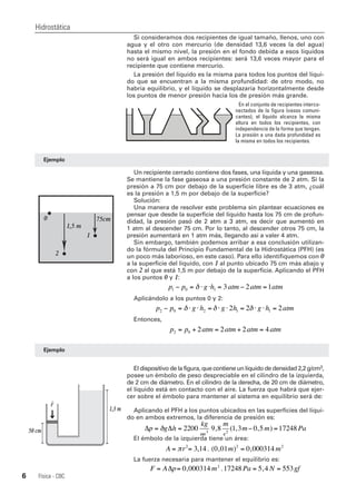 Si consideramos dos recipientes de igual tamaño, llenos, uno con
agua y el otro con mercurio (de densidad 13,6 veces la del agua)
hasta el mismo nivel, la presión en el fondo debida a esos líquidos
no será igual en ambos recipientes: será 13,6 veces mayor para el
recipiente que contiene mercurio.
La presión del líquido es la misma para todos los puntos del líqui-
do que se encuentran a la misma profundidad: de otro modo, no
habría equilibrio, y el líquido se desplazaría horizontalmente desde
los puntos de menor presión hacia los de presión más grande.
Un recipiente cerrado contiene dos fases, una líquida y una gaseosa.
Se mantiene la fase gaseosa a una presión constante de 2 atm. Si la
presión a 75 cm por debajo de la superficie libre es de 3 atm, ¿cuál
es la presión a 1,5 m por debajo de la superficie?
Solución:
Una manera de resolver este problema sin plantear ecuaciones es
pensar que desde la superficie del líquido hasta los 75 cm de profun-
didad, la presión pasó de 2 atm a 3 atm, es decir que aumentó en
1 atm al descender 75 cm. Por lo tanto, al descender otros 75 cm, la
presión aumentará en 1 atm más, llegando así a valer 4 atm.
Sin embargo, también podemos arribar a esa conclusión utilizan-
do la fórmula del Principio Fundamental de la Hidrostática (PFH) (es
un poco más laborioso, en este caso). Para ello identifiquemos con 0
a la superficie del líquido, con 1 al punto ubicado 75 cm más abajo y
con 2 al que está 1,5 m por debajo de la superficie. Aplicando el PFH
a los puntos 0 y 1:
Aplicándolo a los puntos 0 y 2:
Entonces,
El dispositivo de la figura, que contiene un líquido de densidad 2,2 g/cm3,
posee un émbolo de peso despreciable en el cilindro de la izquierda,
de 2 cm de diámetro. En el cilindro de la derecha, de 20 cm de diámetro,
el líquido está en contacto con el aire. La fuerza que habrá que ejer-
cer sobre el émbolo para mantener al sistema en equilibrio será de:
Aplicando el PFH a los puntos ubicados en las superficies del líqui-
do en ambos extremos, la diferencia de presión es:
El émbolo de la izquierda tiene un área:
La fuerza necesaria para mantener el equilibrio es:
Hidrostática
Física - CBC6
Ejemplo
p p g h atm atm atm1 0 1 3 2 1− = ⋅ ⋅ = − =δ
p p g h g h g h atm2 0 2 1 12 2 2− = ⋅ ⋅ = ⋅ ⋅ = ⋅ ⋅ =δ δ δ
p p atm atm atm atm2 0 2 2 2 4= + = + =
Ejemplo
Δ Δp g h
kg
m
m
s
m m Pa= = − =δ 2200 9 8 1 3 0 5 172483 2
, ( , , )
En el conjunto de recipientes interco-
nectados de la figura (vasos comuni-
cantes), el líquido alcanza la misma
altura en todos los recipientes, con
independencia de la forma que tengan.
La presión a una dada profundidad es
la misma en todos los recipientes.
A r m m= = =π 2 2 2
3 14 0 01 0 000314, . ( , ) ,
F A p m Pa N gf= = = =Δ 0 000314 17248 5 4 5532
, . ,
50 cm
1,3 m
F
2
1
1,5 m
75cm0
 