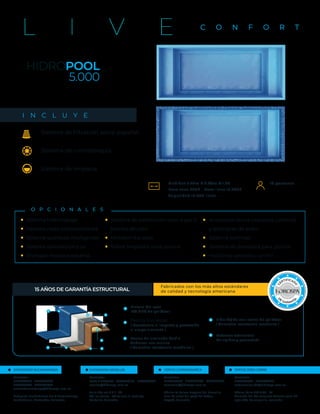 Medidas 5.20m X 2.40m X 1.20
Peso seco 280k - Peso lleno 12.280k
Capacidad 12.000 litros
HIDROPOOL
5.000
C O N F O R T
L I V E
O P C I O N A L E S
Sistema hidromasaje
Sistema nado contracorriente
Sistema químicos inteligentes
Sistema salinización y uv
Enchape mosaico español
Sistema de calefacción solar a gas o
bomba de calor
Motobomba solar
Robot limpiador para piscina
Accesorios stalux cascadas, cañones
y laminares de acero
Sistema wellness
Sistema de domotica para piscina
Horizonte perdido o sin fin
■
■
■
■
■
■
■
■
■
■
■
■
Fabricados con los más altos estándares
de calidad y tecnología americana
15 AÑOS DE GARANTÍA ESTRUCTURAL
3
4
5
Resina de laminado Basf o
Andercol uso marino
( Garantiza resistencia mecánica )
Fibra Tejida con resina de poliéster
( Garantiza resistencia mecánica )
Pintura Gel coat
ISO NPG de poliéster
Resina Viniléster
( Resistencia al impacto y protección
al ampollamiento )
2
3 4
5
2
Refuerzo estructural
Da rigidez y geometría
16 personas
Sistema de filtración astral español
Sistema de cromoterapia
Sistema de limpieza
I N C L U Y E
SHOWROOM BUCARAMANGA
Contactos:
3157860528 - 3178894269
3176793504 - 3153407634
ventasbucaramanga@hidrospa.com.co
Autopista Floridablanca Km 4 Bucaramanga,
Foridablanca, Santander, Colombia
SHOWROOM MEDELLÍN
Contactos:
(+57) 4 4185598 - 3502471211 - 3145388008
ccorrea@hidrospa.com.co
Calle 16a sur # 9 f - 50
Vía los Balsos - AV Palmas El Poblado,
Medellín, Colombia
VENTAS CUNDINAMARCA
Contactos:
3176591354 - 3175921396 - 3016391510
comercial@hidrospa.com.co
Oﬁcina La Calera Bosques del Encenillo
casa 70 antes del peaje de Patios,
Bogotá, Colombia
VENTAS ZONA CARIBE
Contactos:
3153407838 - 3157860528
comercialcaribe@hidrospa.com.co
Oﬁcina Calle 112 # 42 - 19
Alameda del Río conjunto Torcasa torre 26
apto 204, Barranquilla, colombia
 
