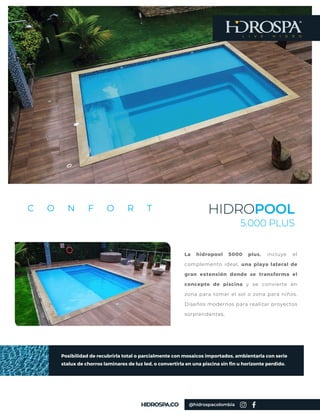 HIDROPOOL
5.000 PLUS
C O N F O R T
La hidropool 5000 plus, incluye el
complemento ideal, una playa lateral de
gran extensión donde se transforma el
concepto de piscina y se convierte en
zona para tomar el sol o zona para niños.
Diseños modernos para realizar proyectos
sorprendentes.
L I V E H I D R O
@hidrospacolombia
Posibilidad de recubrirla total o parcialmente con mosaicos importados, ambientarla con serie
stalux de chorros laminares de luz led, o convertirla en una piscina sin fin u horizonte perdido.
 