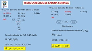 HIDROCARBUROS DE CADENA CERRADA
18. El peso molecular del trinitro tolueno (TNT) es:
A) 227 g B) 234 g C) 244 g
D) 257 g E) 265 g
Fórmula molecular del Difenil metano: 𝐶13𝐻12
𝑀 𝐶13𝐻12:
13(12) + 12(1) = 168
Sol: CH3
NO2
1
2
NO2
O2N
4
6
TNT
𝑀 𝐶7𝐻5𝑂6𝑁3 = 227
19. El peso molecular del difenil – metano: es:
A) 160 g B) 168 g C) 174 g
D) 184 g E) 196 g
CH2
Sol:
Difenil metano
Fórmula molecular del TNT: 𝐶7𝐻5𝑂6𝑁3
𝑀 𝐶7𝐻5𝑂6𝑁3:
7(12) + 5(1) + 6(16) + 3(14) = 227
𝑀 𝐶13𝐻12 = 168
 