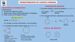 HIDROCARBUROS DE CADENA CERRADA
CONDICIONES DE AROMATICIDAD
Características:
1. Su estructura debe ser cíclica
2. Deben tener enlaces dobles alternados o conjugados
3. Debe cumplir con la regla de Huckel.
#𝑒−
 = 4𝑛 + 2
Donde n = 1, 2, 3, 4 ……..
Si n resulta un número fraccionario, no es aromático
4. La cantidad de enlaces dobles deben ser: 3, 5, 7, 9…..
- Es cíclico
- Tiene enlaces dobles
conjugados
- Cumple con la regla de Huckel
6 = 4n + 2  n = 1
- Tiene 3 enlaces dobles



2𝒆−
2𝒆−
2𝒆−
- Es cíclico
- Tiene enlaces dobles conjugados
- No cumple con la regla de Huckel
8 = 4n + 2  n = 3/2
- Tiene 4 enlaces dobles
OBTENCIÓN DEL BENCENO
1. Se puede sintetizar a partir del acetileno (H – C ≡ C – H)
3𝐶2𝐻2 (gas) 𝐶6𝐻6 (líquido)
Acetileno Benceno
2. Por reducción del Fenol: calentando al rojo con Zinc..
550 °C
OH
+ Zn
calor
+ ZnO
Benceno
RADICAL DEL BENCENO
Fenil o Fenilo
 