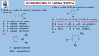 HIDROCARBUROS DE CADENA CERRADA
3. ¿Cuál es e nombre del siguiente hidrocarburo cíclico
insaturado?
CH
CH3
CH3
A) 1 – propil – ciclo 3 – hexeno.
B) 1 – isopropil – benceno.
C) 3 – isopropil – ciclo hexeno.
D) 1 – isopropil – ciclo hexano.
E) 4 – isopropil – ciclo hexeno
Sol:
CH
CH3
CH3
1
2 3
4
5
6
4 – isopropil ciclohexeno
Ciclo 4 – isopropilhexeno
4. Dar el nombre IUPAC del siguiente hidrocarburo:
C2H5
CH3
Br
A) ciclo 5 – bromo – 3 – metil – 5 – etil – 1,4 pentanol.
B) 4 – bromo – 2 – etil – 5 – metil – 1,3 ciclo pentadieno.
C) 2 - bromo – 3 – etil – 5 – metil – ciclo pentadieno.
D) 1 – bromo – 3 – etil – 1,4 – ciclo pentano.
E) 2 – bromo – 4 – etil – 5 – metil – ciclodieno.
Sol:
C2H5
CH3
Br 1
2 3
4
5
 