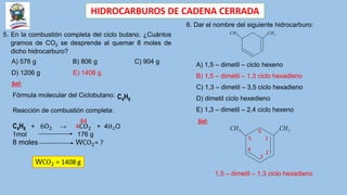 HIDROCARBUROS DE CADENA CERRADA
5. En la combustión completa del ciclo butano. ¿Cuántos
gramos de CO2 se desprende al quemar 8 moles de
dicho hidrocarburo?
A) 576 g B) 806 g C) 904 g
D) 1206 g E) 1408 g
Sol:
Fórmula molecular del Ciclobutano: C4H8
Reacción de combustión completa:
C4H8 + 6O2 → 4CO2 + 4H2O
1mol 176 g
8 moles WCO2= ?
44
WCO2 = 1408 g
6. Dar el nombre del siguiente hidrocarburo:
3
CH 3
CH
A) 1,5 – dimetil – ciclo hexeno
B) 1,5 – dimetil – 1,3 ciclo hexadieno
C) 1,3 – dimetil – 3,5 ciclo hexadieno
D) dimetil ciclo hexedieno
E) 1,3 – dimetil – 2,4 ciclo hexeno
Sol:
3
CH 3
CH
1
2
3
4
5
6
1,5 – dimetil – 1,3 ciclo hexadieno
 