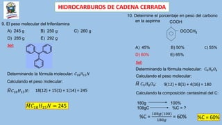 HIDROCARBUROS DE CADENA CERRADA
9. El peso molecular del trifenilamina
A) 245 g B) 250 g C) 260 g
D) 285 g E) 292 g
Sol:
Determinando la fórmula molecular: 𝐶18𝐻15𝑁
𝑀𝐶18𝐻15𝑁:
Calculando el peso molecular:
18(12) + 15(1) + 1(14) = 245
𝑀𝐶18𝐻15𝑁 = 245
10. Determine el porcentaje en peso del carbono
en la aspirina COOH
OCOCH3
A) 45% B) 50% C) 55%
D) 60% E) 65%
Sol:
Determinando la fórmula molecular: 𝐶9𝐻8𝑂4
Calculando el peso molecular:
𝑀 𝐶9𝐻8𝑂4: 9(12) + 8(1) + 4(16) = 180
Calculando la composición centesimal del C:
180g 100%
108gC %C = ?
%C =
108𝑔(100)
180𝑔
= 60% %C = 60%
 