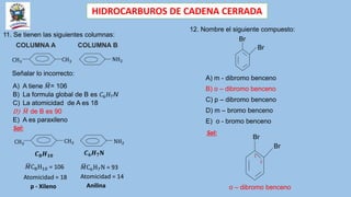 HIDROCARBUROS DE CADENA CERRADA
11. Se tienen las siguientes columnas:
CH3
COLUMNA A COLUMNA B
CH3 NH2
Señalar lo incorrecto:
A) A tiene 𝑀= 106
B) La formula global de B es 𝐶6𝐻7N
C) La atomicidad de A es 18
D) 𝑀 de B es 90
E) A es paraxileno
Sol:
CH3
CH3 NH2
𝑀C8H10 = 106
Atomicidad = 18
𝑪𝟖𝑯𝟏𝟎
𝑀C6H7N = 93
Atomicidad = 14
𝑪𝟔𝑯𝟕𝐍
p - Xileno Anilina
12. Nombre el siguiente compuesto:
Br
Br
A) m - dibromo benceno
B) o – dibromo benceno
C) p – dibromo benceno
D) m – bromo benceno
E) o - bromo benceno
Sol:
Br
Br
2
1
o – dibromo benceno
 