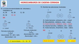 HIDROCARBUROS DE CADENA CERRADA
14. La suma de atomicidades de: ortocresol y
metaxileno es:
A) 26 B) 28 C) 30
D) 32 E) 34
Sol:
CH3
OH
1
2
o – cresol m – Xileno
CH3
CH3
1
3
Fórmula molecular:
𝐶7𝐻8O
Atomicidad: 7C + 8H + 1(O)
Atomicidad = 16
Fórmula molecular:
𝐶8𝐻10
Atomicidad: 8C + 10H
Atomicidad = 18
 atomicidades = 16 + 18 = 34
15. Nombre las estructuras mostradas:
CH3
OH
COOH
I II III
A) Acido benzoico, antraceno, orto – cresol
B) Benzaldehido, naftaleno, meta – cresol
C) Acido benzoico, naftaleno, meta – cresol
D) Alcohol bencílico, naftaleno, orto – xileno.
E) Acido benzoico, fenantreno, meta – xileno.
Sol:
CH3
OH
COOH
I II III
Ácido benzoico Naftaleno m - cresol
1
3
 