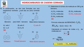 HIDROCARBUROS DE CADENA CERRADA
16. A continuación, se dan tres formulas con sus
respectivos nombres. ¿cuál (es) es (son) correcta
(s)?
Benceno para trietil – benceno Meta dicloro benceno
I II
A) solo I B) solo II C) solo III
D) I y II E) II y III
Naftaleno Trimetil benceno Meta dicloro benceno
I
II
Sol:
III
CI
CI
III
CI
CI
1
3
17. Determine el número de molécula en 390 g de
benceno.
A) 2𝑁𝐴 moléculas B) 3𝑁𝐴 moléculas
C) 4𝑁𝐴 moléculas D) 5𝑁𝐴 moléculas
E) 6𝑁𝐴 moléculas
Sol:
Fórmula molecular del BENCENO: 𝐶6𝐻6
𝑀𝐶6𝐻6: 6(12) + 6(1) = 78
Calculando el número de moles o 𝑁𝐴 de
moléculas en:
𝒏 =
𝑾
𝑴
𝒏 =
𝟑𝟗𝟎𝒈
𝟕𝟖𝒈/𝒎𝒐𝒍
𝒏 = 𝟓 𝒎𝒐𝒍𝒆𝒔 = 𝟓𝑁𝐴 moléculas
 