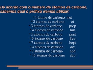 De acordo com o número de átomos de carbono,
sabemos qual o prefixo iremos utilizar:

1 átomo de carbono met

2 átomos de carbono et

3 átomos de carbono prop

4 átomos de carbono but

5 átomos de carbono pent

6 átomos de carbono hex

7 átomos de carbono hept

8 átomos de carbono oct

9 átomos de carbono non

10 átomos de carbono dec
 
