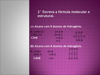 2° Escreva a fórmula molecular e estrutural. (A)  Alcano com 8 átomos de hidrogênio. (B) Alceno com 8 átomos de hidrogênio. R: CnH2n+2  2n+2=8 C3H2.3+2  2n=8-2 C3H8  n=6/2 n=3 H-C-C-C-H | | | | | | H H H H H H | | | | H H H R: CnH2n  2n=8 C4H2.4  n=8/2 C4H8   n=4 C-C-C-C | | | | H H H H H 
