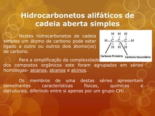 Hidrocarbonetos alifáticos de
          cadeia aberta simples
       Nestes hidrocarbonetos de cadeia
simples um átomo de carbono pode estar
ligado a outro ou outros dois átomo(os)
de carbono.
      Para a simplificação da complexidade
dos compostos orgânicos este foram agrupados em séries
homólogas- alcanos, alcenos e alcinos.

       Os membros de uma destas séries apresentam
semelhantes         características    físicas,  quimícas e
estruturais, diferindo entre si apenas por um grupo CH2 .
 